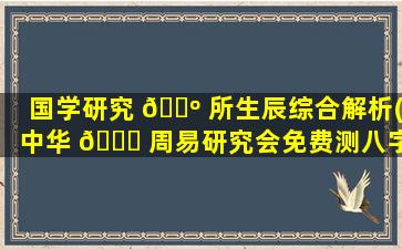 国学研究 🌺 所生辰综合解析(中华 🐘 周易研究会免费测八字)